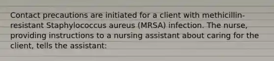 Contact precautions are initiated for a client with methicillin-resistant Staphylococcus aureus (MRSA) infection. The nurse, providing instructions to a nursing assistant about caring for the client, tells the assistant: