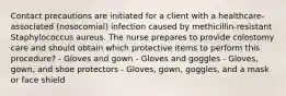 Contact precautions are initiated for a client with a healthcare-associated (nosocomial) infection caused by methicillin-resistant Staphylococcus aureus. The nurse prepares to provide colostomy care and should obtain which protective items to perform this procedure? - Gloves and gown - Gloves and goggles - Gloves, gown, and shoe protectors - Gloves, gown, goggles, and a mask or face shield