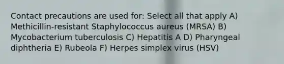 Contact precautions are used for: Select all that apply A) Methicillin-resistant Staphylococcus aureus (MRSA) B) Mycobacterium tuberculosis C) Hepatitis A D) Pharyngeal diphtheria E) Rubeola F) Herpes simplex virus (HSV)