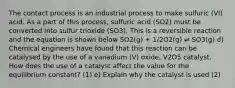 The contact process is an industrial process to make sulfuric (VI) acid. As a part of this process, sulfuric acid (SO2) must be converted into sulfur trioxide (SO3). This is a reversible reaction and the equation is shown below SO2(g) + 1/2O2(g) ⇌ SO3(g) d) Chemical engineers have found that this reaction can be catalysed by the use of a vanadium (V) oxide, V2O5 catalyst. How does the use of a catalyst affect the value for the equilibrium constant? (1) e) Explain why the catalyst is used (2)