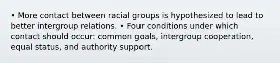 • More contact between racial groups is hypothesized to lead to better intergroup relations. • Four conditions under which contact should occur: common goals, intergroup cooperation, equal status, and authority support.