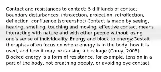 Contact and resistances to contact: 5 diff kinds of contact boundary disturbances: introjection, projection, retroflection, deflection, confluence (screenshot) Contact is made by seeing, hearing, smelling, touching and moving. effective contact means interacting with nature and with other people without losing one's sense of individuality. Energy and block to energy:Gestalt therapists often focus on where energy is in the body, how it is used, and how it may be causing a blockage (Corey, 2005). Blocked energy is a form of resistance, for example, tension in a part of the body, not breathing deeply, or avoiding eye contact