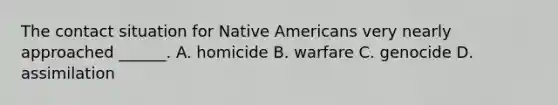 The contact situation for Native Americans very nearly approached ______. A. homicide B. warfare C. genocide D. assimilation