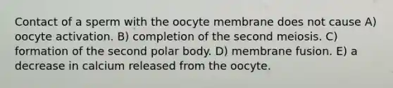 Contact of a sperm with the oocyte membrane does not cause A) oocyte activation. B) completion of the second meiosis. C) formation of the second polar body. D) membrane fusion. E) a decrease in calcium released from the oocyte.