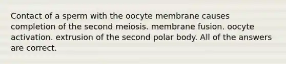 Contact of a sperm with the oocyte membrane causes completion of the second meiosis. membrane fusion. oocyte activation. extrusion of the second polar body. All of the answers are correct.