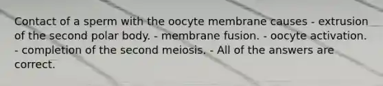 Contact of a sperm with the oocyte membrane causes - extrusion of the second polar body. - membrane fusion. - oocyte activation. - completion of the second meiosis. - All of the answers are correct.