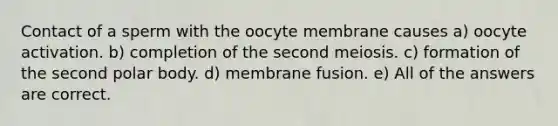 Contact of a sperm with the oocyte membrane causes a) oocyte activation. b) completion of the second meiosis. c) formation of the second polar body. d) membrane fusion. e) All of the answers are correct.