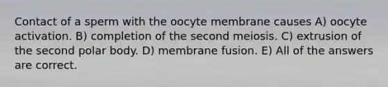 Contact of a sperm with the oocyte membrane causes A) oocyte activation. B) completion of the second meiosis. C) extrusion of the second polar body. D) membrane fusion. E) All of the answers are correct.