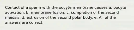 Contact of a sperm with the oocyte membrane causes a. oocyte activation. b. membrane fusion. c. completion of the second meiosis. d. extrusion of the second polar body. e. All of the answers are correct.