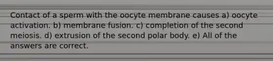 Contact of a sperm with the oocyte membrane causes a) oocyte activation. b) membrane fusion. c) completion of the second meiosis. d) extrusion of the second polar body. e) All of the answers are correct.