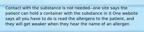 Contact with the substance is not needed--one site says the patient can hold a container with the substance in it One website says all you have to do is read the allergens to the patient, and they will get weaker when they hear the name of an allergen