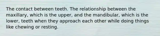 The contact between teeth. The relationship between the maxillary, which is the upper, and the mandibular, which is the lower, teeth when they approach each other while doing things like chewing or resting.