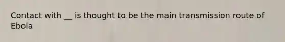 Contact with __ is thought to be the main transmission route of Ebola