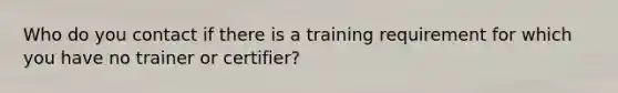 Who do you contact if there is a training requirement for which you have no trainer or certifier?