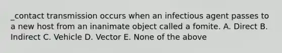 _contact transmission occurs when an infectious agent passes to a new host from an inanimate object called a fomite. A. Direct B. Indirect C. Vehicle D. Vector E. None of the above