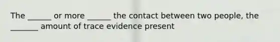 The ______ or more ______ the contact between two people, the _______ amount of trace evidence present