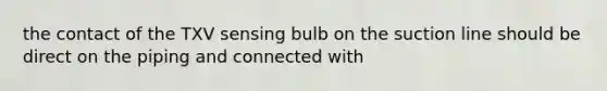 the contact of the TXV sensing bulb on the suction line should be direct on the piping and connected with