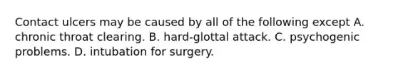 Contact ulcers may be caused by all of the following except A. chronic throat clearing. B. hard-glottal attack. C. psychogenic problems. D. intubation for surgery.