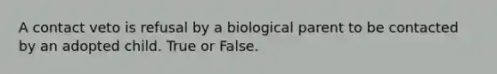 A contact veto is refusal by a biological parent to be contacted by an adopted child. True or False.