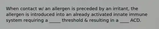 When contact w/ an allergen is preceded by an irritant, the allergen is introduced into an already activated innate immune system requiring a _____ threshold & resulting in a ____ ACD.