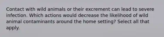 Contact with wild animals or their excrement can lead to severe infection. Which actions would decrease the likelihood of wild animal contaminants around the home setting? Select all that apply.