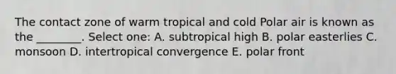 The contact zone of warm tropical and cold Polar air is known as the ________. Select one: A. subtropical high B. polar easterlies C. monsoon D. intertropical convergence E. polar front