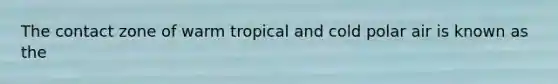 The contact zone of warm tropical and cold polar air is known as the