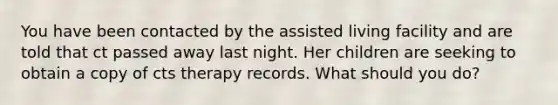 You have been contacted by the assisted living facility and are told that ct passed away last night. Her children are seeking to obtain a copy of cts therapy records. What should you do?