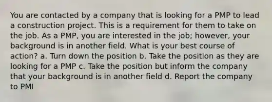 You are contacted by a company that is looking for a PMP to lead a construction project. This is a requirement for them to take on the job. As a PMP, you are interested in the job; however, your background is in another field. What is your best course of action? a. Turn down the position b. Take the position as they are looking for a PMP c. Take the position but inform the company that your background is in another field d. Report the company to PMI