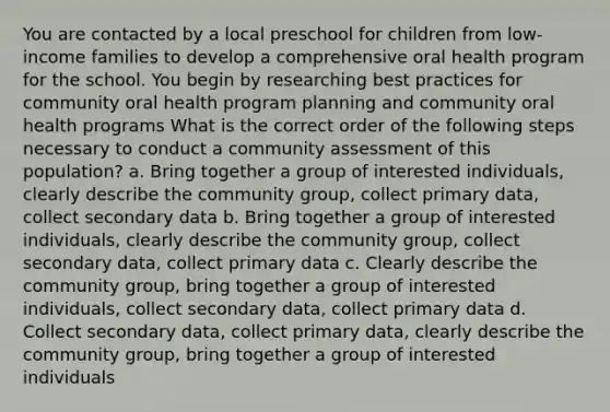 You are contacted by a local preschool for children from low-income families to develop a comprehensive oral health program for the school. You begin by researching best practices for community oral health program planning and community oral health programs What is the correct order of the following steps necessary to conduct a community assessment of this population? a. Bring together a group of interested individuals, clearly describe the community group, collect primary data, collect secondary data b. Bring together a group of interested individuals, clearly describe the community group, collect secondary data, collect primary data c. Clearly describe the community group, bring together a group of interested individuals, collect secondary data, collect primary data d. Collect secondary data, collect primary data, clearly describe the community group, bring together a group of interested individuals