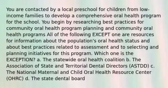 You are contacted by a local preschool for children from low-income families to develop a comprehensive oral health program for the school. You begin by researching best practices for community oral health program planning and community oral health programs All of the following EXCEPT one are resources for information about the population's oral health status and about best practices related to assessment and to selecting and planning initiatives for this program. Which one is the EXCEPTION? a. The statewide oral health coalition b. The Association of State and Territorial Dental Directors (ASTDD) c. The National Maternal and Child Oral Health Resource Center (OHRC) d. The state dental board