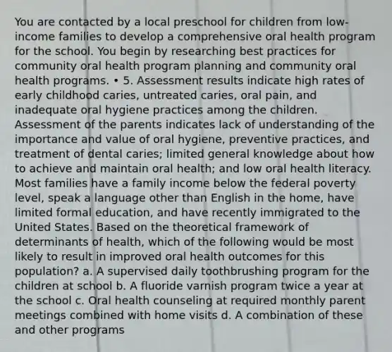 You are contacted by a local preschool for children from low-income families to develop a comprehensive oral health program for the school. You begin by researching best practices for community oral health program planning and community oral health programs. • 5. Assessment results indicate high rates of early childhood caries, untreated caries, oral pain, and inadequate oral hygiene practices among the children. Assessment of the parents indicates lack of understanding of the importance and value of oral hygiene, preventive practices, and treatment of dental caries; limited general knowledge about how to achieve and maintain oral health; and low oral health literacy. Most families have a family income below the federal poverty level, speak a language other than English in the home, have limited formal education, and have recently immigrated to the United States. Based on the theoretical framework of determinants of health, which of the following would be most likely to result in improved oral health outcomes for this population? a. A supervised daily toothbrushing program for the children at school b. A fluoride varnish program twice a year at the school c. Oral health counseling at required monthly parent meetings combined with home visits d. A combination of these and other programs