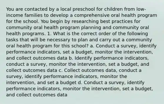 You are contacted by a local preschool for children from low-income families to develop a comprehensive oral health program for the school. You begin by researching best practices for community oral health program planning and community oral health programs. 1. What is the correct order of the following tasks that will be necessary to plan and carry out a community oral health program for this school? a. Conduct a survey, identify performance indicators, set a budget, monitor the intervention, and collect outcomes data b. Identify performance indicators, conduct a survey, monitor the intervention, set a budget, and collect outcomes data c. Collect outcomes data, conduct a survey, identify performance indicators, monitor the intervention, and set a budget d. Conduct a survey, identify performance indicators, monitor the intervention, set a budget, and collect outcomes data