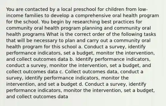 You are contacted by a local preschool for children from low-income families to develop a comprehensive oral health program for the school. You begin by researching best practices for community oral health program planning and community oral health programs What is the correct order of the following tasks that will be necessary to plan and carry out a community oral health program for this school a. Conduct a survey, identify performance indicators, set a budget, monitor the intervention, and collect outcomes data b. Identify performance indicators, conduct a survey, monitor the intervention, set a budget, and collect outcomes data c. Collect outcomes data, conduct a survey, identify performance indicators, monitor the intervention, and set a budget d. Conduct a survey, identify performance indicators, monitor the intervention, set a budget, and collect outcomes data