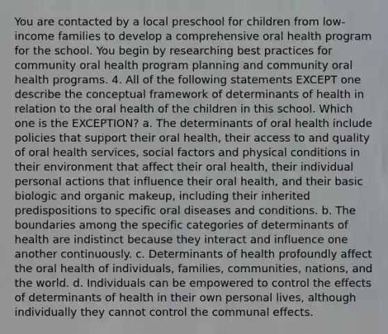 You are contacted by a local preschool for children from low-income families to develop a comprehensive oral health program for the school. You begin by researching best practices for community oral health program planning and community oral health programs. 4. All of the following statements EXCEPT one describe the conceptual framework of determinants of health in relation to the oral health of the children in this school. Which one is the EXCEPTION? a. The determinants of oral health include policies that support their oral health, their access to and quality of oral health services, social factors and physical conditions in their environment that affect their oral health, their individual personal actions that influence their oral health, and their basic biologic and organic makeup, including their inherited predispositions to specific oral diseases and conditions. b. The boundaries among the specific categories of determinants of health are indistinct because they interact and influence one another continuously. c. Determinants of health profoundly affect the oral health of individuals, families, communities, nations, and the world. d. Individuals can be empowered to control the effects of determinants of health in their own personal lives, although individually they cannot control the communal effects.