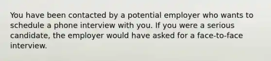 You have been contacted by a potential employer who wants to schedule a phone interview with you. If you were a serious candidate, the employer would have asked for a face-to-face interview.