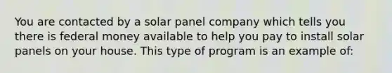 You are contacted by a solar panel company which tells you there is federal money available to help you pay to install solar panels on your house. This type of program is an example of: