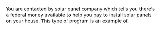 You are contacted by solar panel company which tells you there's a federal money available to help you pay to install solar panels on your house. This type of program is an example of.