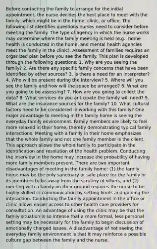 Before contacting the family to arrange for the initial appointment, the nurse decides the best place to meet with the family, which might be in the home, clinic, or office. The following list identifies questions nurses need to consider before meeting the family. The type of agency in which the nurse works may determine where the family meeting is held (e.g., home health is conducted in the home, and mental health agencies meet the family in the clinic). Assessment of families requires an organized plan before you see the family. This plan is developed through the following questions: 1. Why are you seeing the family? 2. Are there any specific family concerns that have been identified by other sources? 3. Is there a need for an interpreter? 4. Who will be present during the interview? 5. Where will you see the family and how will the space be arranged? 6. What are you going to be assessing? 7. How are you going to collect the data? 8. What services do you anticipate the family will need? 9. What are the insurance sources for the family? 10. What cultural factors need to be considered in working with this family? One major advantage to meeting in the family home is seeing the everyday family environment. Family members are likely to feel more relaxed in their home, thereby demonstrating typical family interactions. Meeting with a family in their home emphasizes that the whole family and not one family member is the client. This approach allows the whole family to participate in the identification and resolution of the health problem. Conducting the interview in the home may increase the probability of having more family members present. There are two important disadvantages of meeting in the family home: (1) the family home may be the only sanctuary or safe place for the family or its members to be away from the scrutiny of others, and (2) meeting with a family on their ground requires the nurse to be highly skilled in communication by setting limits and guiding the interaction. Conducting the family appointment in the office or clinic allows easier access to other health care providers for consultation. An advantage of using the clinic may be that the family situation is so intense that a more formal, less personal setting may be necessary for the family to begin discussion of emotionally charged issues. A disadvantage of not seeing the everyday family environment is that it may reinforce a possible culture gap between the family and the nurse.