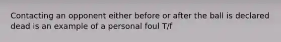 Contacting an opponent either before or after the ball is declared dead is an example of a personal foul T/f