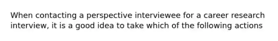 When contacting a perspective interviewee for a career research interview, it is a good idea to take which of the following actions