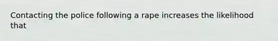 Contacting the police following a rape increases the likelihood that