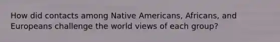 How did contacts among Native Americans, Africans, and Europeans challenge the world views of each group?