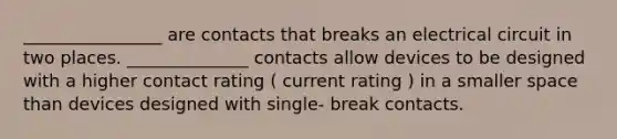 ________________ are contacts that breaks an electrical circuit in two places. ______________ contacts allow devices to be designed with a higher contact rating ( current rating ) in a smaller space than devices designed with single- break contacts.