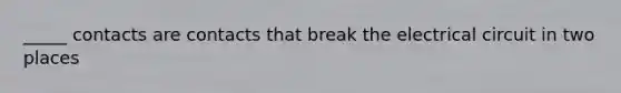 _____ contacts are contacts that break the electrical circuit in two places