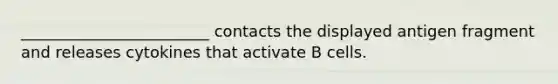 ________________________ contacts the displayed antigen fragment and releases cytokines that activate B cells.