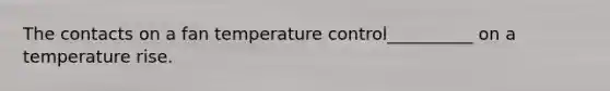 The contacts on a fan temperature control__________ on a temperature rise.