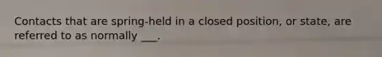 Contacts that are spring-held in a closed position, or state, are referred to as normally ___.