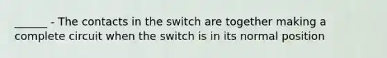 ______ - The contacts in the switch are together making a complete circuit when the switch is in its normal position