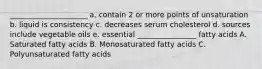 _____________________ a. contain 2 or more points of unsaturation b. liquid is consistency c. decreases serum cholesterol d. sources include vegetable oils e. essential ________________ fatty acids A. Saturated fatty acids B. Monosaturated fatty acids C. Polyunsaturated fatty acids